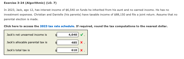 Exercise 3-24 (Algorithmic) (LO. 7)
In 2023, Jack, age 12, has interest income of $6,540 on funds he inherited from his aunt and no earned income. He has no
investment expenses. Christian and Danielle (his parents) have taxable income of $88,150 and file a joint return. Assume that no
parental election is made.
Click here to access the 2023 tax rate schedule. If required, round the tax computations to the nearest dollar.
Jack's net unearned income is
Jack's allocable parental tax is
Jack's total tax is
$
$
4,040 ✓
485 X.
610
x.