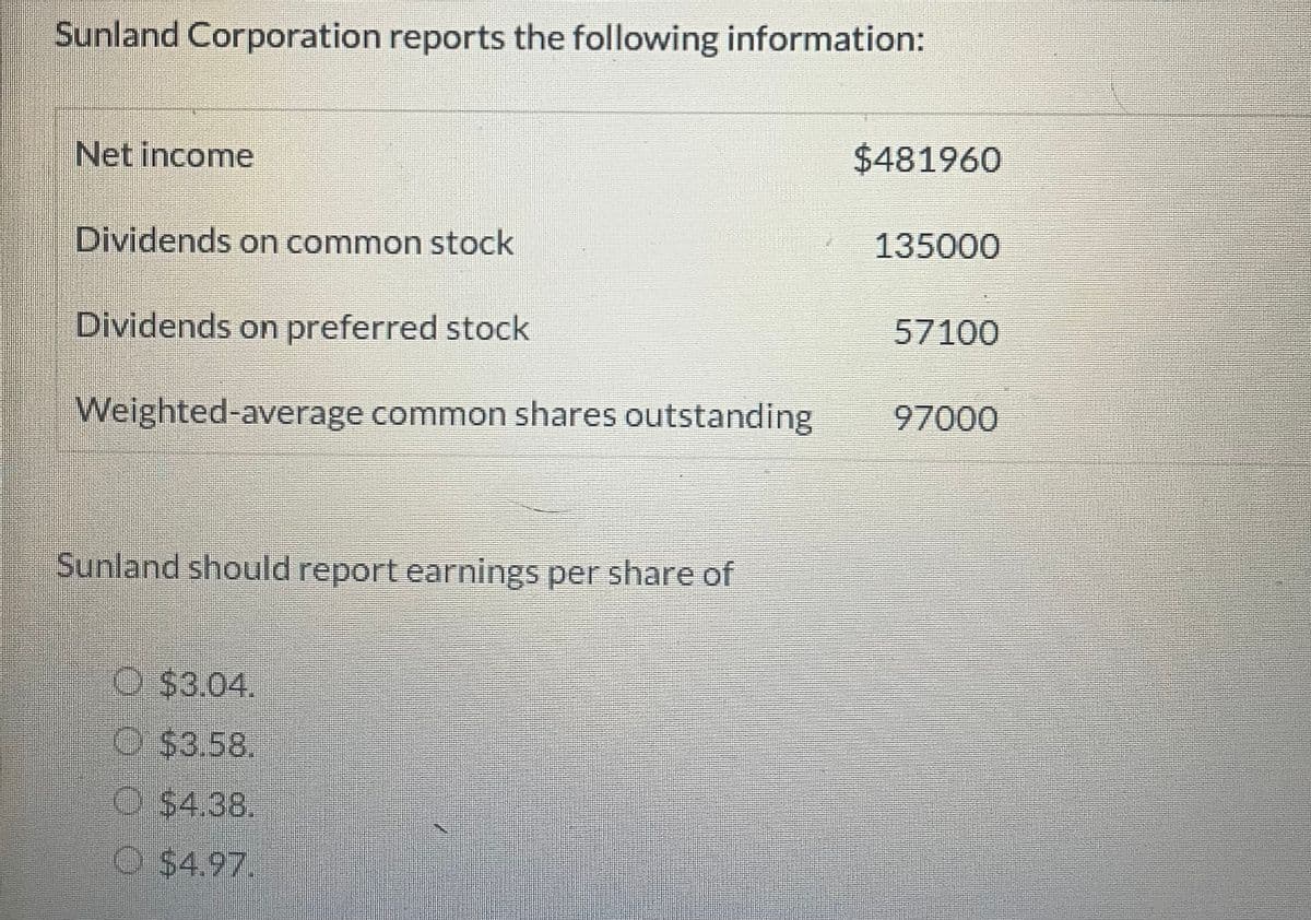 Sunland Corporation reports the following information:
Net income
Dividends on common stock
Dividends on preferred stock
Weighted-average common shares outstanding
Sunland should report earnings per share of
$3.04.
Ⓒ$3.58.
$4.38.
Ⓒ$4.97.
$481960
135000
57100
97000