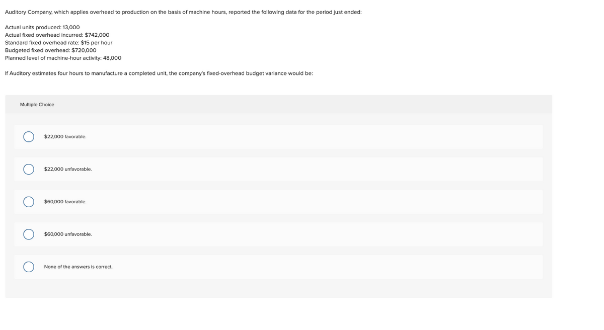 Auditory Company, which applies overhead to production on the basis of machine hours, reported the following data for the period just ended:
Actual units produced: 13,000
Actual fixed overhead incurred: $742,000
Standard fixed overhead rate: $15 per hour
Budgeted fixed overhead: $720,000
Planned level of machine-hour activity: 48,000
If Auditory estimates four hours to manufacture a completed unit, the company's fixed-overhead budget variance would be:
Multiple Choice
$22,000 favorable.
$22,000 unfavorable.
$60,000 favorable.
$60,000 unfavorable.
None of the answers is correct.