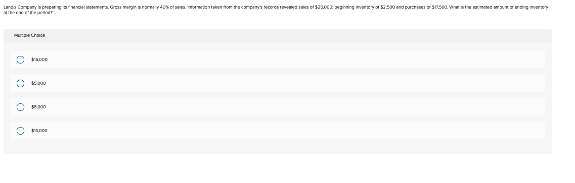 Landis Company is preparing its financial statements. Gross margin is normally 40% of sales. Information taken from the company's records revealed sales of $25.000; beginning Inventory of $2.500 and purchases of $17.500. What is the estimated amount of ending inventory
at the end of the period?
Multiple Choice
ο ο ο ο
$15,000
$5,000
$8,000
$10,000