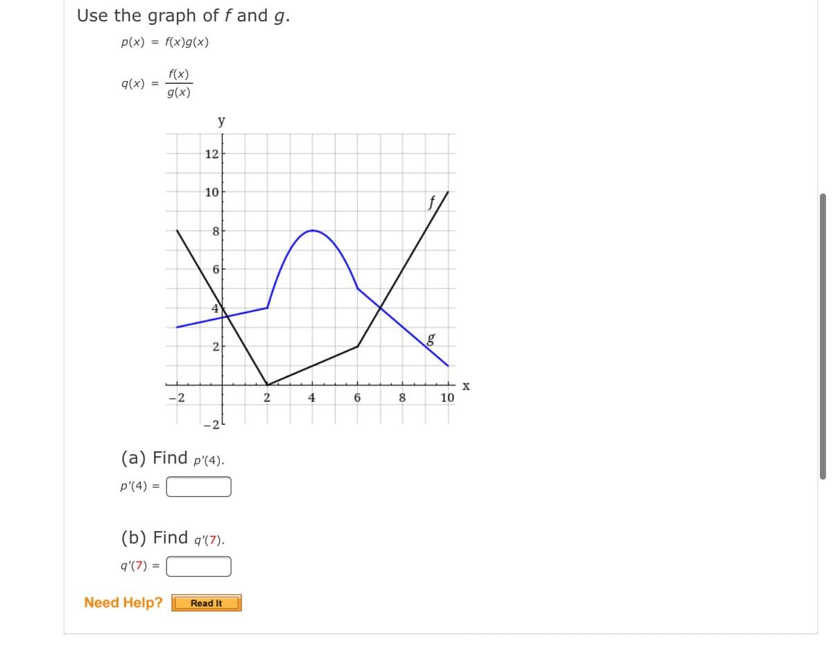 Use the graph of f and g.
p(x) = f(x)g(x)
f(x)
q(x) =
g(x)
y
12
10
8
6
4
2
X
-2
2
4
6
8
10
-21
(a) Find p'(4).
p'(4) =
(b) Find q'(7).
q'(7) =
Need Help?
Read It
