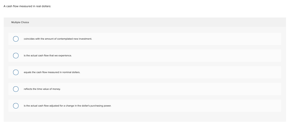 A cash flow measured in real dollars:
Multiple Choice
coincides with the amount of contemplated new investment.
is the actual cash flow that we experience.
equals the cash flow measured in nominal dollars.
reflects the time value of money.
is the actual cash flow adjusted for a change in the dollar's purchasing power.