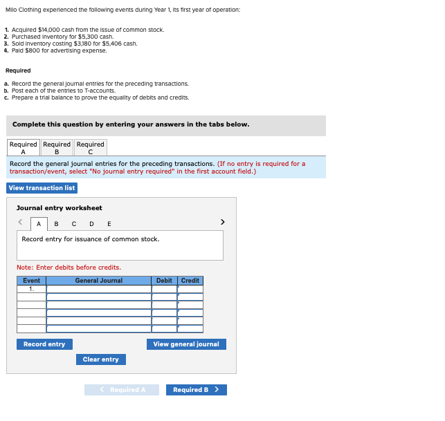 Milo Clothing experienced the following events during Year 1, Its first year of operation:
1. Acquired $14,000 cash from the issue of common stock.
2. Purchased Inventory for $5,300 cash.
3. Sold Inventory costing $3,180 for $5,406 cash.
4. Paid $800 for advertising expense.
Required
a. Record the general Journal entries for the preceding transactions.
b. Post each of the entries to T-accounts.
c. Prepare a trial balance to prove the equality of debits and credits.
Complete this question by entering your answers in the tabs below.
Required Required Required
A
B
Record the general journal entries for the preceding transactions. (If no entry is required for a
transaction/event, select "No journal entry required" in the first account field.)
View transaction list
Journal entry worksheet
A B C D E
Record entry for issuance of common stock.
Note: Enter debits before credits.
General Journal
Event
1.
Record entry
Clear entry
< Required A
Debit Credit
>
View general journal
Required B >