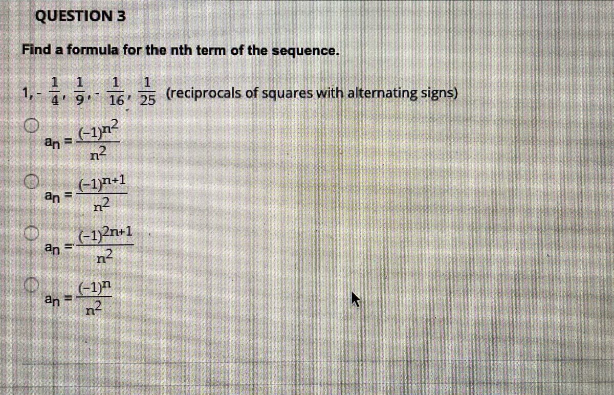 QUESTION 3
Find a formula for the nth term of the sequence.
1.
1,-
4 9
1
16 25 (reciprocals of squares with alternating signs)
(-1)n2
an =
n2
(-1)n+1
an
%3D
(-1)?n+1
an
n2
(-1)
an =
n2
