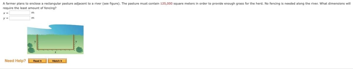 A farmer plans to enclose a rectangular pasture adjacent to a river (see figure). The pasture must contain 125,000 square meters in order to provide enough grass for the herd. No fencing is needed along the river. what dimensions will
require the least amount of fencing?
m
y%3D
m
Need Help?
Read It
Watch It
