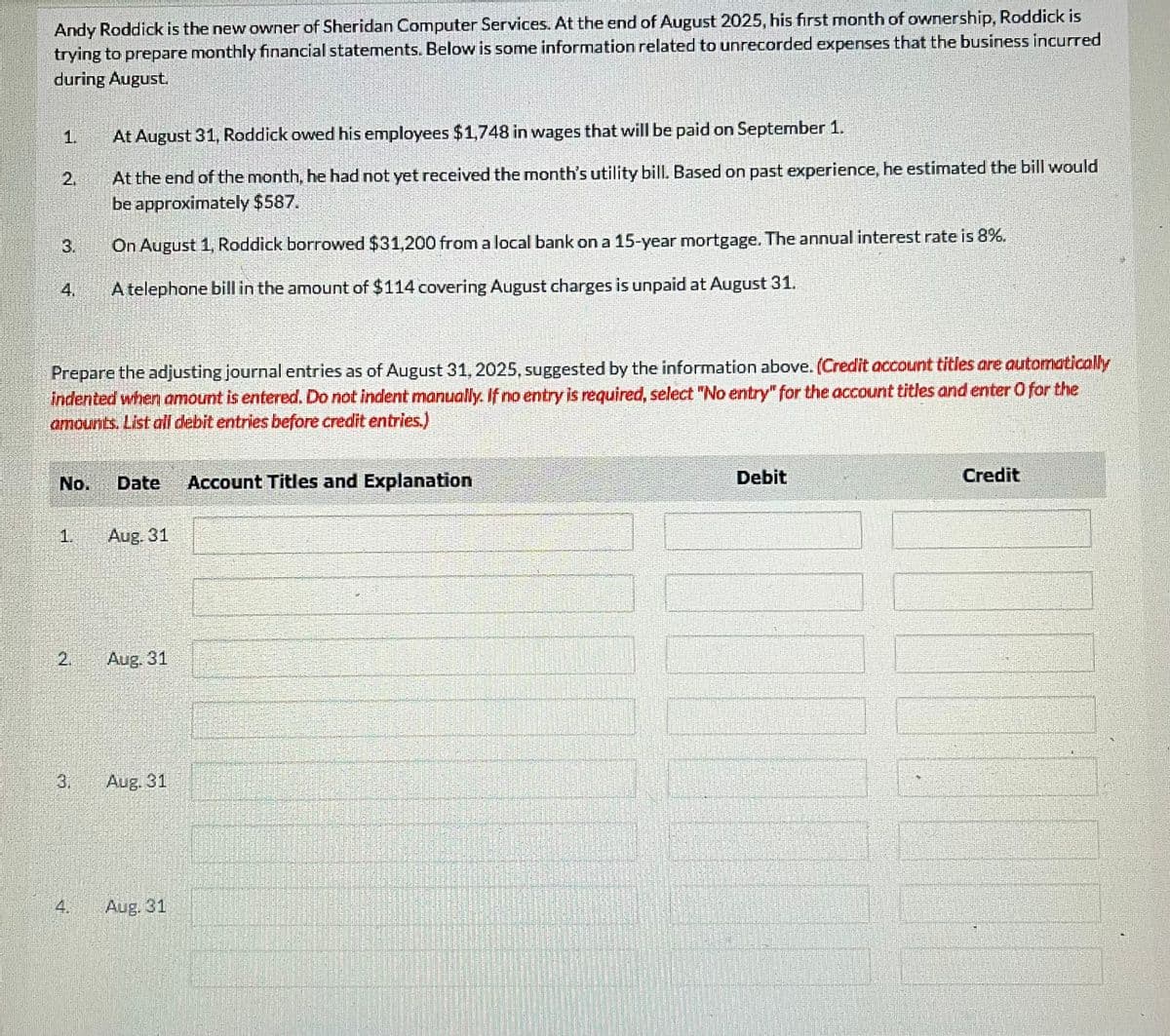 Andy Roddick is the new owner of Sheridan Computer Services. At the end of August 2025, his first month of ownership, Roddick is
trying to prepare monthly financial statements. Below is some information related to unrecorded expenses that the business incurred
during August.
2.
Prepare the adjusting journal entries as of August 31, 2025, suggested by the information above. (Credit account titles are automatically
indented when amount is entered. Do not indent manually. If no entry is required, select "No entry" for the account titles and enter O for the
amounts. List all debit entries before credit entries.)
No.
1.
At August 31, Roddick owed his employees $1,748 in wages that will be paid on September 1.
At the end of the month, he had not yet received the month's utility bill. Based on past experience, he estimated the bill would
be approximately $587.
On August 1, Roddick borrowed $31,200 from a local bank on a 15-year mortgage. The annual interest rate is 8%.
A telephone bill in the amount of $114 covering August charges is unpaid at August 31.
£
Date
Aug. 31
Aug. 31
Aug. 31
Aug. 31
Account Titles and Explanation
Debit
Credit