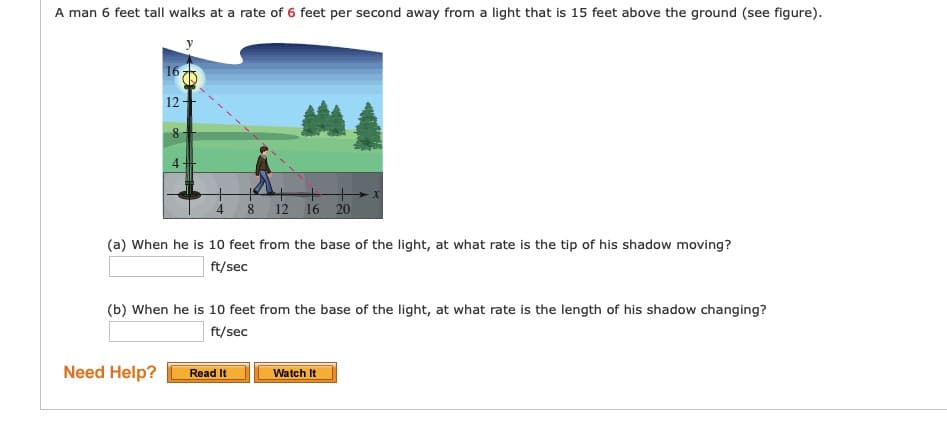 A man 6 feet tall walks at a rate of 6 feet per second away from a light that is 15 feet above the ground (see figure).
16 75
12
4
+
4
8 12 16 20o
(a) When he is 10 feet from the base of the light, at what rate is the tip of his shadow moving?
ft/sec
(b) When he is 10 feet from the base of the light, at what rate is the length of his shadow changing?
ft/sec
Need Help?
Read It
Watch It
