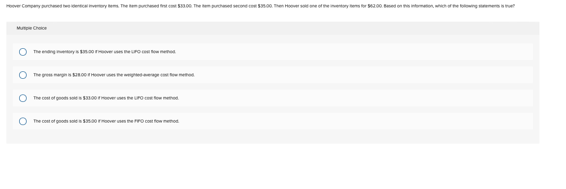 Hoover Company purchased two identical Inventory Items. The Item purchased first cost $33.00. The item purchased second cost $35.00. Then Hoover sold one of the inventory items for $62.00. Based on this information, which of the following statements is true?
Multiple Choice
O
O
OO
The ending inventory is $35.00 If Hoover uses the LIFO cost flow method.
The gross margin is $28.00 If Hoover uses the weighted-average cost flow method.
The cost of goods sold is $33.00 if Hoover uses the LIFO cost flow method.
The cost of goods sold is $35.00 If Hoover uses the FIFO cost flow method.
