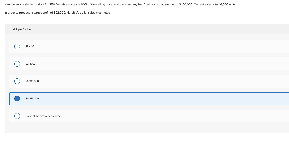 Narchie sells a single product for $50. Variable costs are 60% of the selling price, and the company has fixed costs that amount to $400,000. Current sales total 16,000 units.
In order to produce a target profit of $22,000, Narchie's dollar sales must total:
Multiple Choice
$8,440.
$21,100.
$1,000,000.
$1.055.000.
None of the answers is correct.