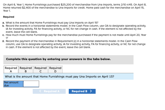 On April 6, Year 1, Home Furnishings purchased $25,200 of merchandise from Una Imports, terms 2/10 n/45. On April 8,
Home returned $2,400 of the merchandise to Una Imports for credit. Home paid cash for the merchandise on April 15,
Year 1.
Required
a. What is the amount that Home Furnishings must pay Una Imports on April 15?
b. Record the events in a horizontal statements model. In the Cash Flow column, use OA to designate operating activity.
IA for investing activity, FA for financing activity, or NC for net change in cash. If the element is not affected by the
event, leave the cell blank.
c. How much must Home Furnishings pay for the merchandise purchased if the payment is not made until April 20, Year
1?
d. Record the payment of the merchandise in Requirement (c) in a horizontal statements model. In the Cash Flow
column, use OA to designate operating activity, IA for Investing activity, FA for financing activity, or NC for net change
In cash. If the element is not affected by the event, leave the cell blank.
Complete this question by entering your answers in the tabs below.
Required Required Required Required
A
B
с
What is the amount that Home Furnishings must pay Una Imports on April 15?
Net amount
due
< Required A
Required B >