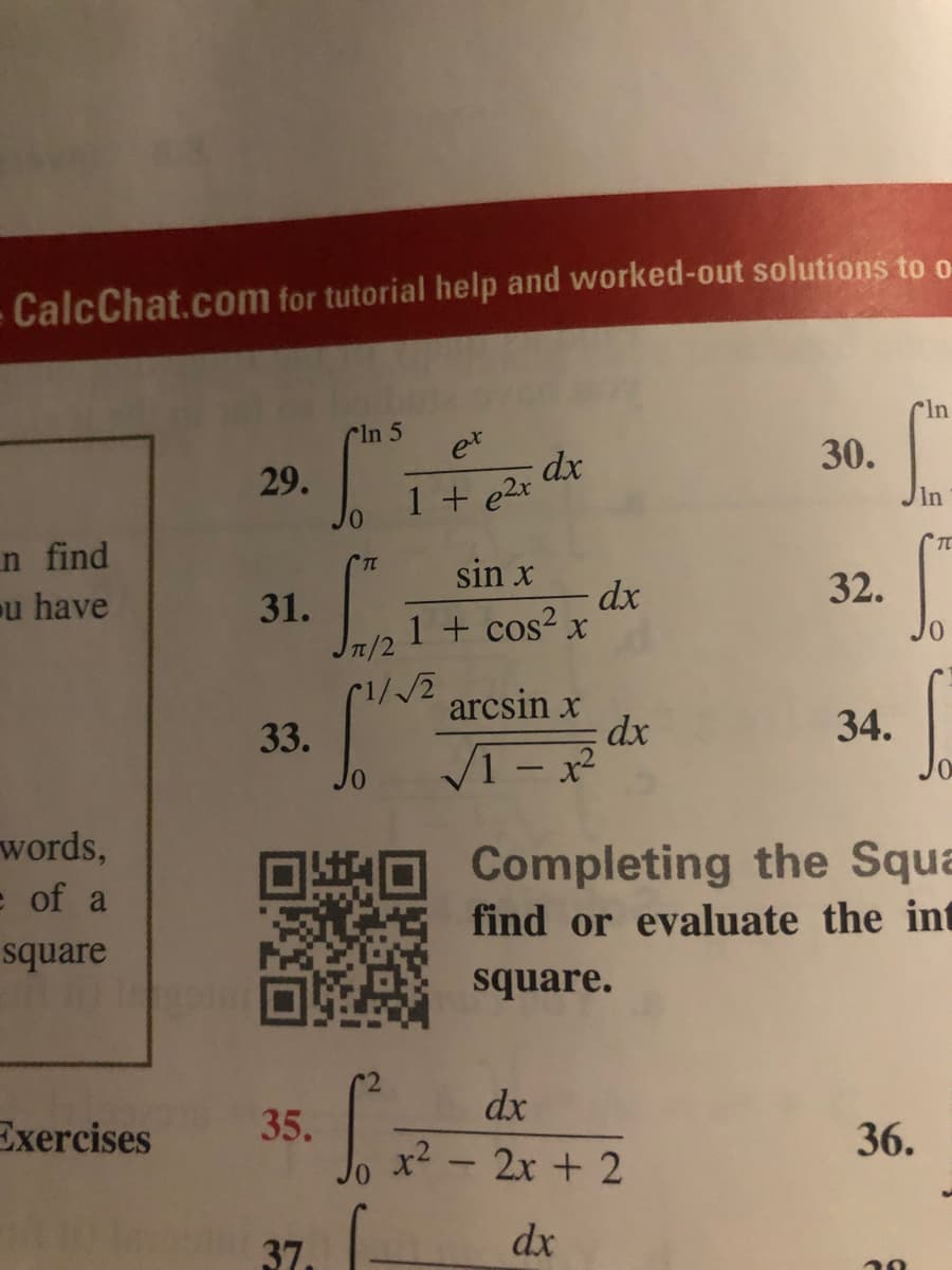 CalcChat.com for tutorial help and worked-out solutions to o
Cln
Cln 5
et
30.
29.
1 + e2x
In
n find
u have
sin x
32.
31.
1/2
dx
1 + cos? x
arcsin x
dx
34.
33.
V1- x
words,
Completing the Squa
find or evaluate the int
e of a
square
square.
dx
Exercises
35.
36.
x2 - 2x + 2
37.
dx
