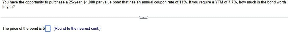 You have the opportunity to purchase a 25-year, $1,000 par value bond that has an annual coupon rate of 11%. If you require a YTM of 7.7%, how much is the bond worth
to you?
The price of the bond is $
(Round to the nearest cent.)