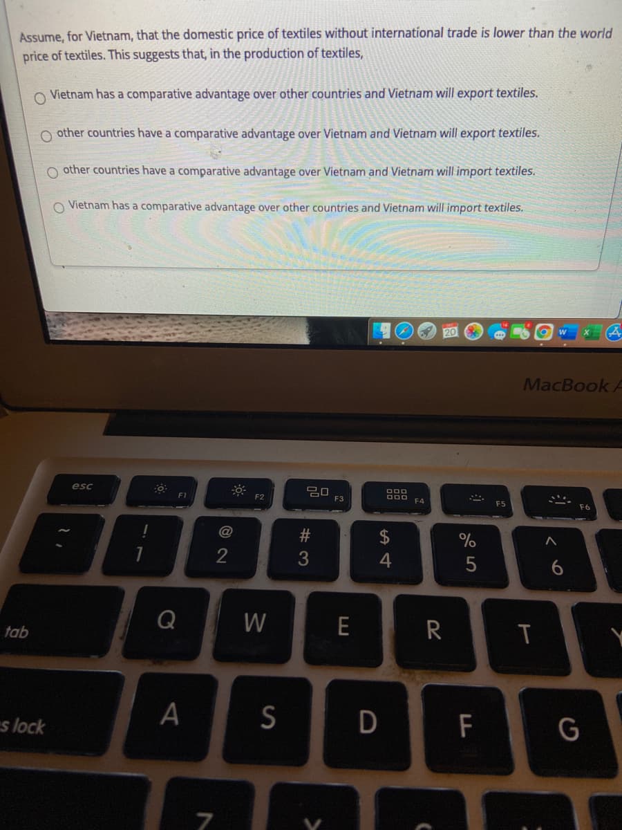 Assume, for Vietnam, that the domestic price of textiles without international trade is lower than the world
price of textiles. This suggests that, in the production of textiles,
O Vietnam has a comparative advantage over other countries and Vietnam will export textiles.
O other countries have a comparative advantage over Vietnam and Vietnam will export textiles.
O other countries have a comparative advantage over Vietnam and Vietnam will import textiles.
O Vietnam has a comparative advantage over other countries and Vietnam will import textiles.
MacBook A
esc
D00 FA
F1
F2
F3
FS
%
4
Q
W
E
R
T
tab
I
A
S
D
F
G
s lock
