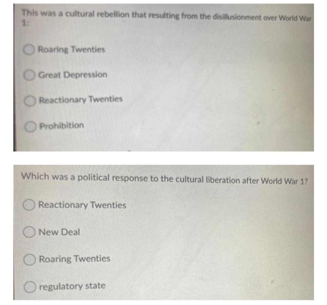 This was a cultural rebellion that resulting from the disillusionment over World War
1:
Roaring Twenties
Great Depression
Reactionary Twenties
Prohibition
Which was a political response to the cultural liberation after World War 1?
Reactionary Twenties
O New Deal
Roaring Twenties
O regulatory state
