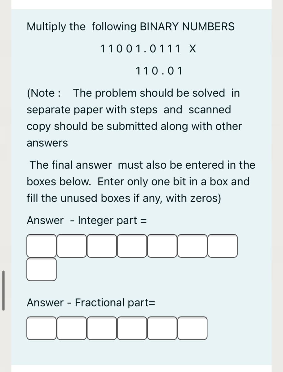 Multiply the following BINARY NUMBERS
11001.0111 X
110.01
(Note :
The problem should be solved in
separate paper with steps and scanned
copy should be submitted along with other
answers
The final answer must also be entered in the
boxes below. Enter only one bit in a box and
fill the unused boxes if any, with zeros)
Answer - Integer part =
Answer - Fractional part=
