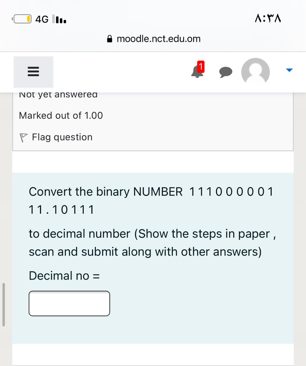 4G I.
A:*A
moodle.nct.edu.om
Not yet answered
Marked out of 1.00
P Flag question
Convert the binary NUMBER 111000001
11.10111
to decimal number (Show the steps in paper ,
scan and submit along with other answers)
Decimal no =
