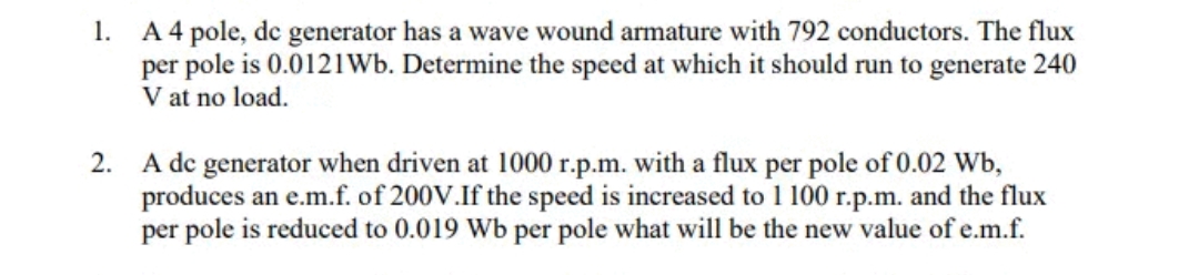 1.
A 4 pole, de generator has a wave wound armature with 792 conductors. The flux
per pole is 0.0121Wb. Determine the speed at which it should run to generate 240
V at no load.
2. A de generator when driven at 1000 r.p.m. with a flux per pole of 0.02 Wb,
produces an e.m.f. of 200V.If the speed is increased to 1 100 r.p.m. and the flux
per pole is reduced to 0.019 Wb per pole what will be the new value of e.m.f.
