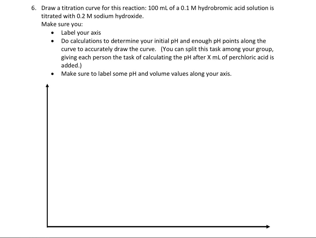 6. Draw a titration curve for this reaction: 100 mL of a 0.1 M hydrobromic acid solution is
titrated with 0.2 M sodium hydroxide.
Make sure you:
●
●
Label your axis
Do calculations to determine your initial pH and enough pH points along the
curve to accurately draw the curve. (You can split this task among your group,
giving each person the task of calculating the pH after X mL of perchloric acid is
added.)
Make sure to label some pH and volume values along your axis.