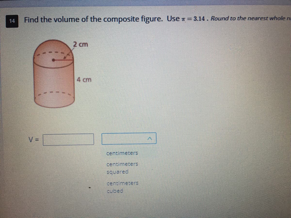 ### Find the Volume of the Composite Figure

Use \(\pi = 3.14\). Round to the nearest whole number if necessary.

**Diagram Explanation:**
The diagram shows a composite solid figure, which consists of a cylinder with a hemisphere on top of it. The dimensions are as follows:
- The radius of both the cylinder and hemisphere is 2 cm.
- The height of the cylindrical part is 4 cm.

**Volume Calculation Steps:**

1. **Volume of the Cylinder (V\(_{cylinder}\)):**
   \[
   V_{cylinder} = \pi r^2 h
   \]
   Where \(r\) is the radius and \(h\) is the height.
   \[
   V_{cylinder} = 3.14 \times (2)^2 \times 4
   \]
   \[
   V_{cylinder} = 3.14 \times 4 \times 4
   \]
   \[
   V_{cylinder} = 50.24 \text{ cubic centimeters}
   \]

2. **Volume of the Hemisphere (V\(_{hemisphere}\)):**
   \[
   V_{hemisphere} = \frac{2}{3} \pi r^3
   \]
   Where \(r\) is the radius.
   \[
   V_{hemisphere} = \frac{2}{3} \times 3.14 \times (2)^3
   \]
   \[
   V_{hemisphere} = \frac{2}{3} \times 3.14 \times 8
   \]
   \[
   V_{hemisphere} = \frac{2}{3} \times 25.12
   \]
   \[
   V_{hemisphere} \approx 16.75 \text{ cubic centimeters}
   \]

3. **Total Volume (V\(_{total}\)):** 
   Sum the volume of the cylinder and the hemisphere.
   \[
   V_{total} = V_{cylinder} + V_{hemisphere}
   \]
   \[
   V_{total} = 50.24 + 16.75
   \]
   \[
   V_{total} \approx 66.99 \text{ cubic centimeters}
   \]

After rounding to the nearest whole number, the total volume is:
