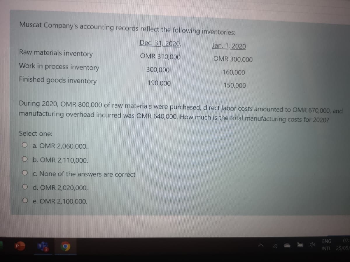 Muscat Company's accounting records reflect the following inventories:
Dec. 31, 2020,
Jan. 1, 2020
Raw materials inventory
OMR 310,000
OMR 300,000
Work in process inventory
300,000
160,000
Finished goods inventory
190,000
150,000
During 2020, OMR 800,000 of raw materials were purchased, direct labor costs amounted to OMR 670,000, and
manufacturing overhead incurred was OMR 640,000. How much is the total manufacturing costs for 2020?
Select one:
O a. OMR 2,060,000.
O b. OMR 2,110,000.
O c. None of the answers are correct
O d. OMR 2,020,000.
O e. OMR 2,100,000.
ENG
07:
INTL 25/05/
