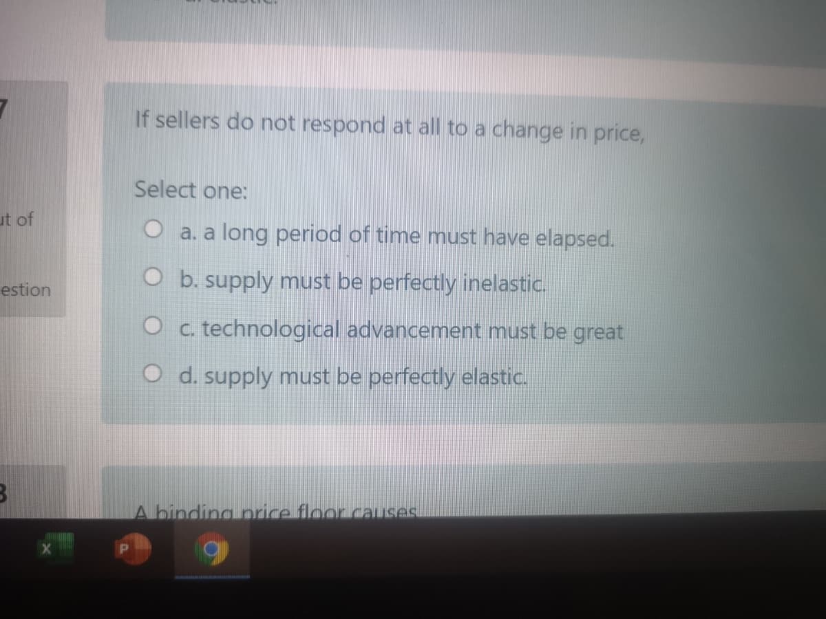 If sellers do not respond at all to a change in price,
Select one:
ut of
O a. a long period of time must have elapsed.
O b. supply must be perfectly inelastic.
estion
O c. technological advancement must be great
O d. supply must be perfectly elastic.
A binding price floor.caLIses
