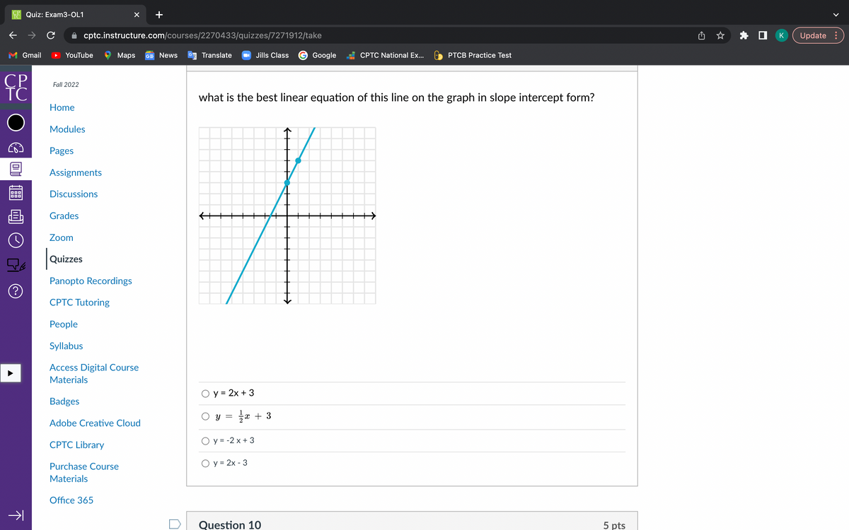 Quiz: Exam3-OL1
Gmail
CP
TC
(?)
→
YouTube
Fall 2022
Home
Modules
Pages
cptc.instructure.com/courses/2270433/quizzes/7271912/take
Assignments
Discussions
Grades
Zoom
Quizzes
Panopto Recordings
CPTC Tutoring
×
Maps GE News
People
Syllabus
Access Digital Course
Materials
CPTC Library
Badges
Adobe Creative Cloud
Purchase Course
Materials
Office 365
Translate
O y = 2x + 3
O y
what is the best linear equation of this line on the graph in slope intercept form?
#
=
Jills Class
1⁄2x+3
Oy=-2x + 3
O y = 2x - 3
Google
CPTC National Ex...
Question 10
PTCB Practice Test
5 pts
*
K Update :