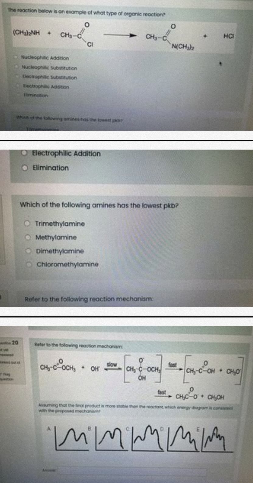 The reoction below is an exomple of what type of organic reaction?
(CHa)NH +
CH3-C
CH3-C
HC
CI
N(CHJ2
Nucleophilic Addition
Nucleophilic Substitution
Electrophilic Substitution
Tiectrophilic Adstion
timintion
whnof the folowing omines hos the lowest pa
Electrophilic Addition
O Elimination
Which of the following amines has the lowest pkb?
O Trimethylamine
O Methylamine
O Dimethylamine
O Chiloromethylamine
Refer to the following reaction mechanism:
Reter to the following reaction mechanism
red
wwouc of
slow
fast
OCH
OH
OH
C-OH CH,0
fast
CH,C-O CH,OH
AMuming that the finol product in more shoble tmen the reoctant which energy diogrom coneent
with the peoposed mechanam
