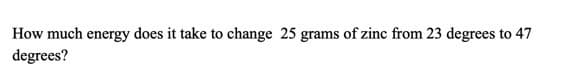 How much energy does it take to change 25 grams of zinc from 23 degrees to 47
degrees?
