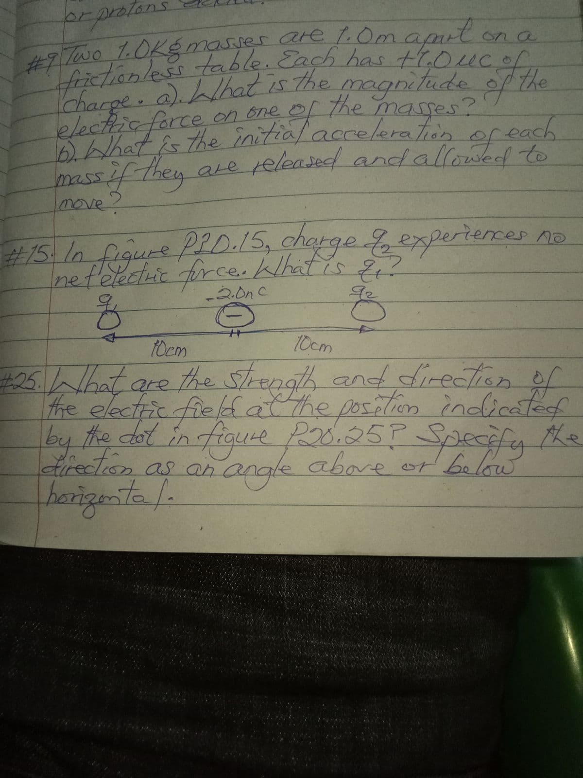 fictionless table. Each has t7.0ucof,
brpratans
29TWO 1.OKg masser are 1.Omamit
apu
on a
stonless table.Cach has troucor
Charpe. a).hat is The magnitude of the
27the
D.Whatis the initial ac
massif-they
electicforce on one of the masses?
acceleration
f each
of
are released andallowedd to
move?
#15 10 figure PLD.15, charge expertences no
charge to
nefelectic fir ce. What is
92
-2.0nC
10cm
10cm
25.What are the Strength and direction of
the electric fielfatthe poslion
ation
fos
by the dot in figuce Po0.25P Specefy the
indirated
ఆ్-e ఆప్రస5గ
drection as an angle or belaw
angle
above
herizenta /.
