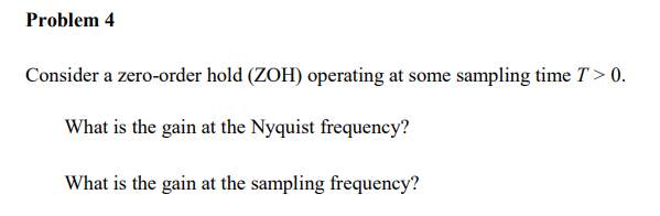 Problem 4
Consider a zero-order hold (ZOH) operating at some sampling time T > 0.
What is the gain at the Nyquist frequency?
What is the gain at the sampling frequency?

