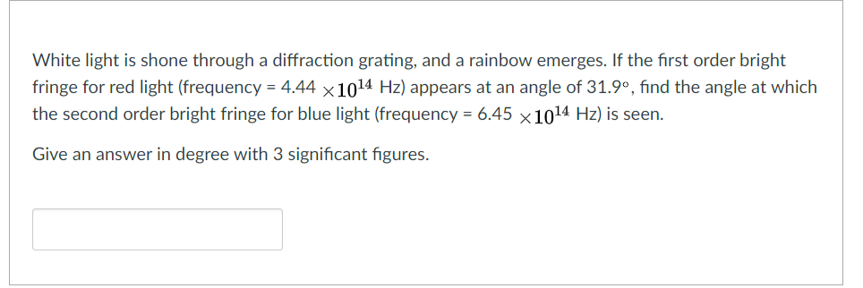 White light is shone through a diffraction grating, and a rainbow emerges. If the first order bright
fringe for red light (frequency = 4.44 x1014 Hz) appears at an angle of 31.9°, find the angle at which
the second order bright fringe for blue light (frequency = 6.45 x1014 Hz) is seen.
Give an answer in degree with 3 significant figures.
