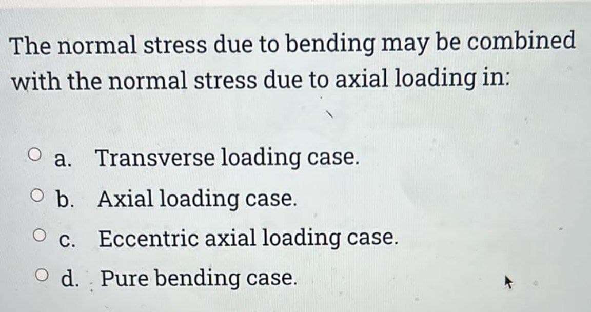 The normal stress due to bending may be combined
with the normal stress due to axial loading in:
a. Transverse loading case.
O b. Axial loading case.
O c. Eccentric axial loading case.
O d. Pure bending case.
