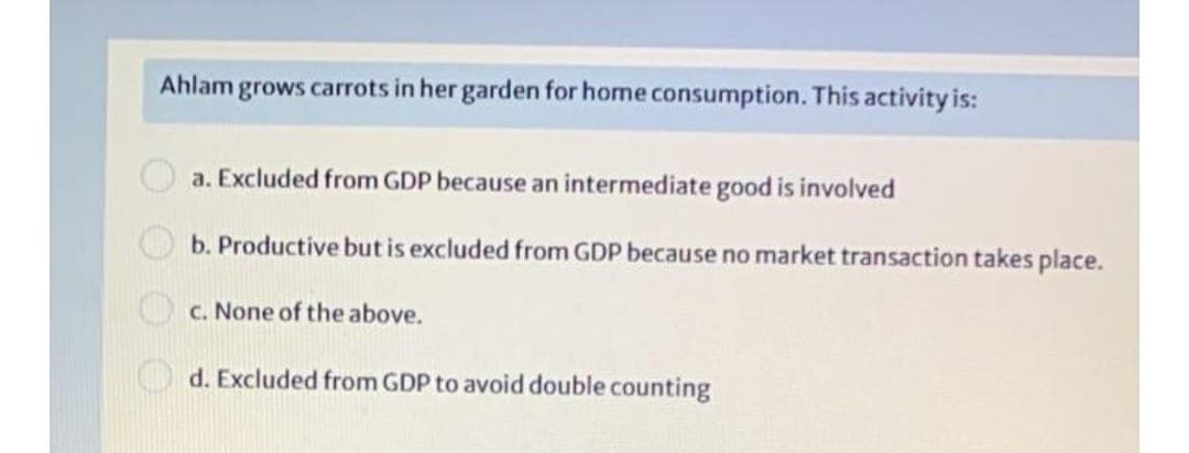 Ahlam grows carrots in her garden for home consumption. This activity is:
a. Excluded from GDP because an intermediate good is involved
b. Productive but is excluded from GDP because no market transaction takes place.
c. None of the above.
d. Excluded from GDP to avoid double counting
