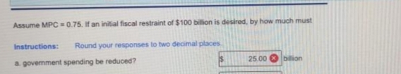 Assume MPC=0.75. If an initial fiscal restraint of $100 billion is desired, by how much must
Round your responses to two decimal places
Instructions:
a government spending be reduced?
25.00 bilion