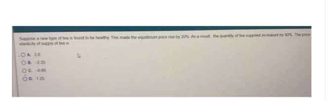 Suppose a new type of tea is found to be healthy This made the equilibrium price rise by 20% As a result, the quantity of tea supplied increased by 40% The price
elasticity of supply of tea is
OA 20
OB-225
OC.-0.80
OD. 125