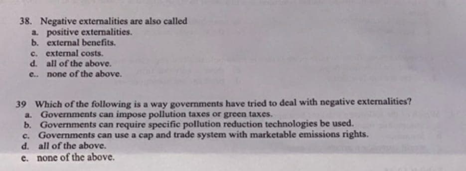 38. Negative externalities are also called
a. positive externalities.
b. external benefits.
c. external costs.
d. all of the above.
e.. none of the above.
39 Which of the following is a way governments have tried to deal with negative externalities?
a. Governments can impose pollution taxes or green taxes.
b. Governments can require specific pollution reduction technologies be used.
c. Governments can use a cap and trade system with marketable emissions rights.
d. all of the above.
e. none of the above.