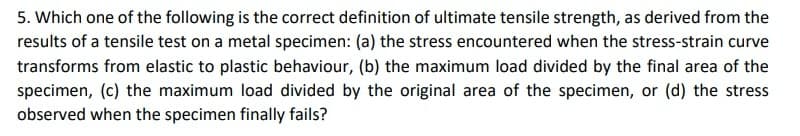 5. Which one of the following is the correct definition of ultimate tensile strength, as derived from the
results of a tensile test on a metal specimen: (a) the stress encountered when the stress-strain curve
transforms from elastic to plastic behaviour, (b) the maximum load divided by the final area of the
specimen, (c) the maximum load divided by the original area of the specimen, or (d) the stress
observed when the specimen finally fails?
