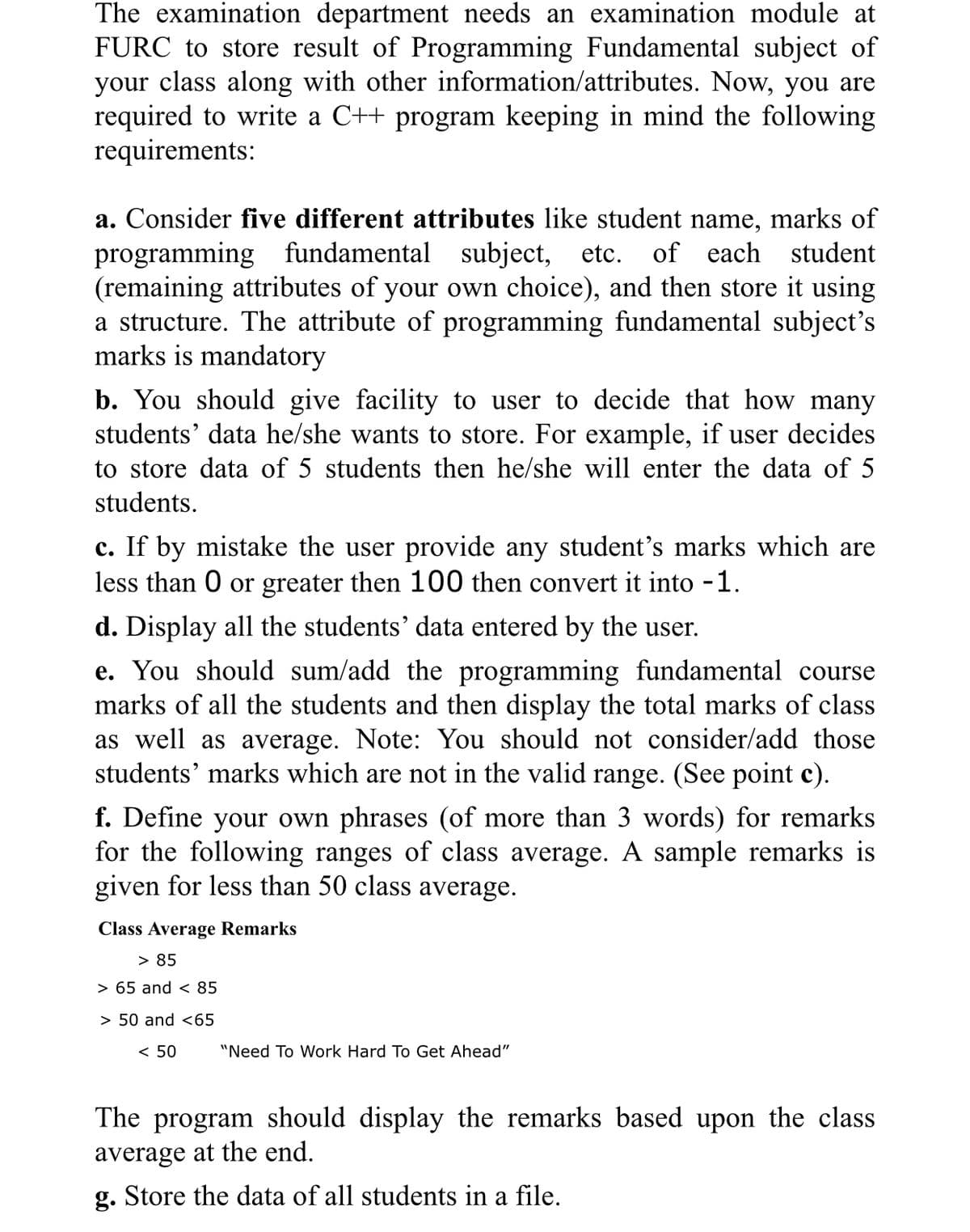 The examination department needs an examination module at
FURC to store result of Programming Fundamental subject of
your class along with other information/attributes. Now, you are
required to write a C++ program keeping in mind the following
requirements:
a. Consider five different attributes like student name, marks of
programming fundamental
(remaining attributes of your own choice), and then store it using
a structure. The attribute of programming fundamental subject's
marks is mandatory
subject, etc.
of each student
b. You should give facility to user to decide that how many
students' data he/she wants to store. For example, if user decides
to store data of 5 students then he/she will enter the data of 5
students.
c. If by mistake the user provide any student's marks which are
less than O or greater then 100 then convert it into -1.
d. Display all the students' data entered by the user.
e. You should sum/add the programming fundamental course
marks of all the students and then display the total marks of class
as well as average. Note: You should not consider/add those
students' marks which are not in the valid range. (See point c).
f. Define your own phrases (of more than 3 words) for remarks
for the following ranges of class average. A sample remarks is
given for less than 50 class average.
Class Average Remarks
> 85
> 65 and < 85
> 50 and <65
< 50
"Need To Work Hard To Get Ahead"
The program should display the remarks based upon the class
average at the end.
g. Store the data of all students in a file.
