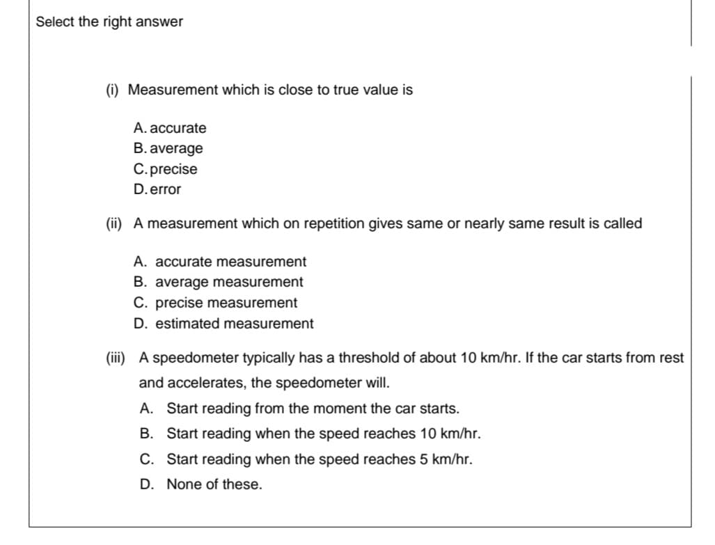 Select the right answer
(i) Measurement which is close to true value is
A. accurate
B. average
C. precise
D.error
(ii) A measurement which on repetition gives same or nearly same result is called
A. accurate measurement
B. average measurement
C. precise measurement
D. estimated measurement
(iii) A speedometer typically has a threshold of about 10 km/hr. If the car starts from rest
and accelerates, the speedometer will.
A. Start reading from the moment the car starts.
B. Start reading when the speed reaches 10 km/hr.
C. Start reading when the speed reaches 5 km/hr.
D. None of these.
