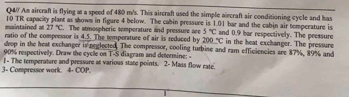 Q4// An aircraft is flying at a speed of 480 m/s. This aircraft used the simple aircraft air conditioning cycle and has
10 TR capacity plant as shown in figure 4 below. The cabin pressure is 1.01 bar and the cabin air temperature is
maintained at 27 °C. The atmospheric temperature and pressure are 5 °C and 0.9 bar respectively. The pressure
ratio of the compressor is 4.5. The temperature of air is reduced by 200 °C in the heat exchanger. The pressure
drop in the heat exchanger is neglected The compressor, cooling turbine and ram efficiencies are 87%, 89% and
90% respectively. Draw the cycle on T-S diagram and determine: -
1- The temperature and pressure at various state points. 2- Mass flow rate.
3- Compressor work. 4- COP.