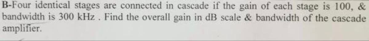 B-Four identical stages are connected in cascade if the gain of each stage is 100, &
bandwidth is 300 kHz. Find the overall gain in dB scale & bandwidth of the cascade
amplifier.