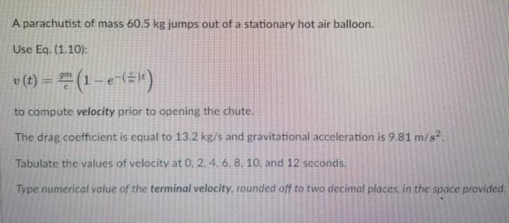 A parachutist of mass 60.5 kg jumps out of a stationary hot air balloon.
Use Eq. (1.10):
v (t) = " (1 – e-(#")
gm
to compute velocity prior to opening the chute.
The drag coefficient is equal to 13.2 kg/s and gravitational acceleration is 9.81 m/s.
Tabulate the values of velocity at 0, 2. 4. 6. 8, 10, and 12 seconds.
Type numerical value of the terminal velocity, rounded off to two decimal places, in the space provided.
