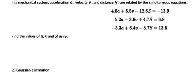 In a mechanical system, acceleration a.velocity v, and distance S, are related by the simultaneous equations:
4.8a + 6.5v – 12.6S = -13.9
5.2a – 3.6v +4.7S = 6.8
-3.3a + 6.4v – 8.7S = 13.5
Find the values of a, vand S using:
(d) Gaussian elimination

