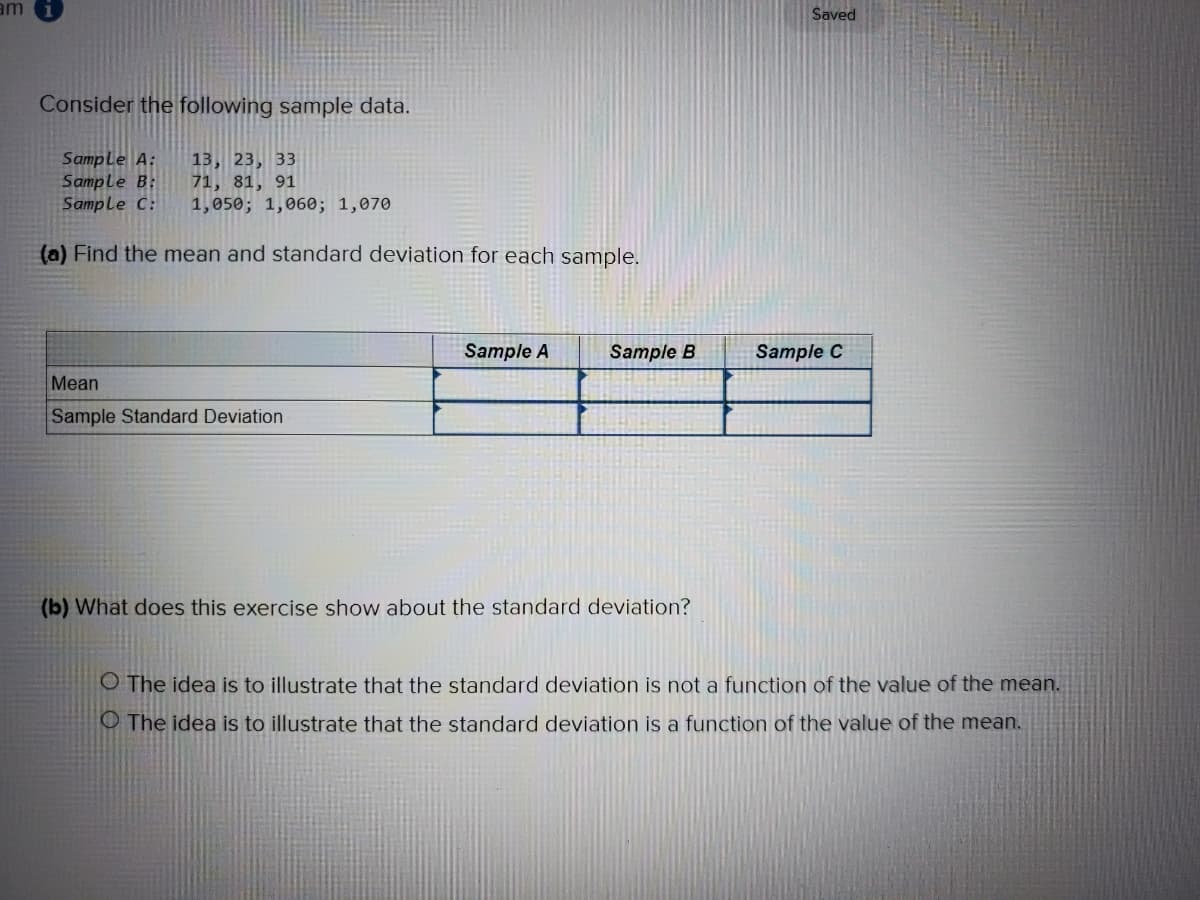 am
Saved
Consider the following sample data.
Sample A:
Sample B:
Sample C:
13, 23, 33
71, 81, 91
1,050; 1,060; 1,070
(a) Find the mean and standard deviation for each sample.
Sample A
Sample B
Sample C
Mean
Sample Standard Deviation
(b) What does this exercise show about the standard deviation?
O The idea is to illustrate that the standard deviation is not a function of the value of the mean.
O The idea is to illustrate that the standard deviation is a function of the value of the mean.
