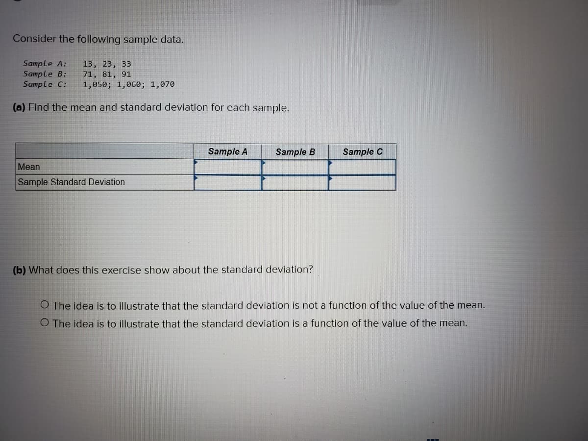 Consider the following sample data.
Sample A:
Sample B:
Sample C:
13, 23, 33
71, 81, 91
1,050; 1,060; 1,070
(a) Find the mean and standard deviation for each sample.
Sample A
Sample B
Sample C
Mean
Sample Standard Deviation
(b) What does this exercise show about the standard deviation?
O The idea is to illustrate that the standard deviation is not a function of the value of the mean.
O The idea is to illustrate that the standard deviation is a function of the value of the mean.
