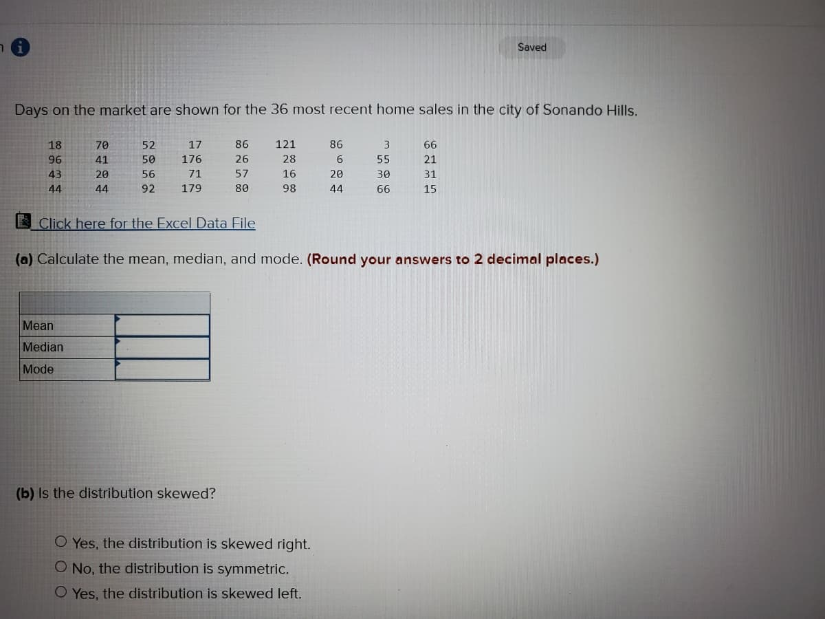 Saved
Days on the market are shown for the 36 most recent home sales in the city of Sonando Hills.
18
70
52
17
86
121
86
66
96
41
50
176
26
28
6.
55
21
43
20
56
71
57
16
20
30
31
44
44
92
179
80
98
44
66
15
E Click here for the Excel Data File
(a) Calculate the mean, median, and mode. (Round your answers to 2 decimal places.)
Mean
Median
Mode
(b) Is the distribution skewed?
O Yes, the distribution is skewed right.
O No, the distribution is symmetric.
O Yes, the distribution is skewed left.
