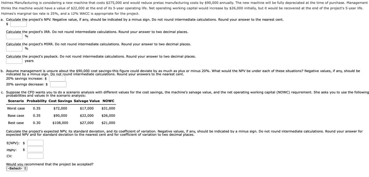 Holmes Manufacturing is considering a new machine that costs $275,000 and would reduce pretax manufacturing costs by $90,000 annually. The new machine will be fully depreciated at the time of purchase. Management
thinks the machine would have a value of $22,000 at the end of its 5-year operating life. Net operating working capital would increase by $26,000 initially, but it would be recovered at the end of the project's 5-year life.
Holmes's marginal tax rate is 25%, and a 12% WACC is appropriate for the project.
a. Calculate the project's NPV. Negative value, if any, should be indicated by a minus sign. Do not round intermediate calculations. Round your answer to the nearest cent.
Calculate the project's IRR. Do not round intermediate calculations. Round your answer to two decimal places.
%
Calculate the project's MIRR. Do not round intermediate calculations. Round your answer to two decimal places.
%
Calculate the project's payback. Do not round intermediate calculations. Round your answer to two decimal places.
years
b. Assume management is unsure about the $90,000 cost savings-this figure could deviate by as much as plus or minus 20%. What would the NPV be under each of these situations? Negative values, if any, should be
indicated by a minus sign. Do not round intermediate calculations. Round your answers to the nearest cent.
20% savings increase: $
20% savings decrease: $
c. Suppose the CFO wants you to do a scenario analysis with different values for the cost savings, the machine's salvage value, and the net operating working capital (NOWC) requirement. She asks you to use the following
probabilities and values in the scenario analysis:
Scenario Probability Cost Savings Salvage Value Nowc
Worst case
0.35
$72,000
$17,000
$31,000
Base case
0.35
$90,000
$22,000
$26,000
Best case
0.30
$108,000
$27,000
$21,000
Calculate the project's expected NPV, its standard deviation, and its coefficient of variation. Negative values, if any, should be indicated by a minus sign. Do not round intermediate calculations. Round your answer for
expected NPV'and for standard deviation to the nearest cent and for coefficient of variation to two decimal places.
E(NPV): $
ONPV:
%24
CV:
Would you recommend that the project be accepted?
-Select- :
