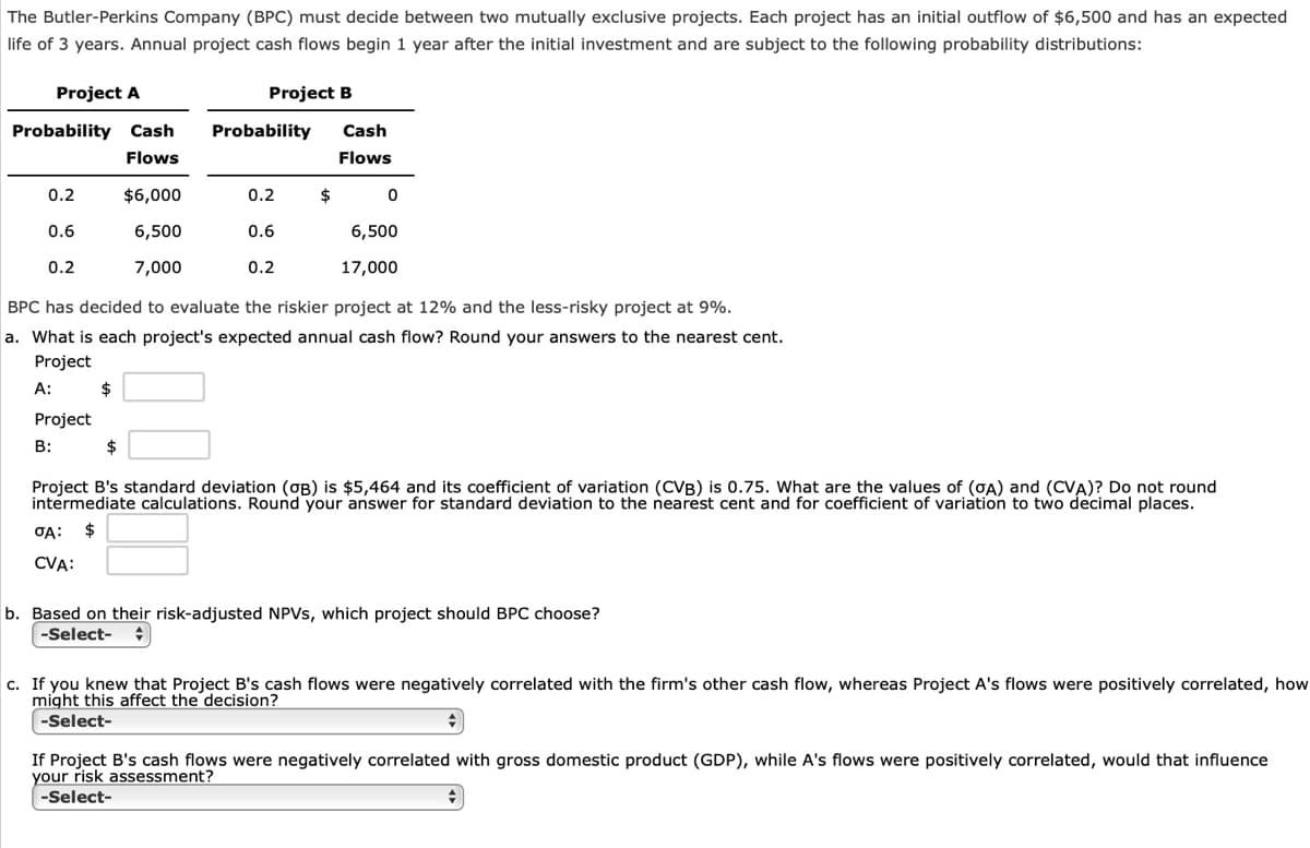 The Butler-Perkins Company (BPC) must decide between two mutually exclusive projects. Each project has an initial outflow of $6,500 and has an expected
life of 3 years. Annual project cash flows begin 1 year after the initial investment and are subject to the following probability distributions:
Project A
Project B
Probability Cash
Probability
Cash
Flows
Flows
0.2
$6,000
0.2
$
0.6
6,500
0.6
6,500
0.2
7,000
0.2
17,000
BPC has decided to evaluate the riskier project at 12% and the less-risky project at 9%.
a. What is each project's expected annual cash flow? Round your answers to the nearest cent.
Project
A:
2$
Project
B:
$
Project B's standard deviation (OB) is $5,464 and its coefficient of variation (CVB) is 0.75. What are the values
intermediate calculations. Round your answer for standard deviation to the nearest cent and for coefficient of variation to two decimal
(GA) and (CVA)? Do not round
2$
CVA:
b. Based on their risk-adjusted NPVS, which project should BPC choose?
-Select-
c. If you knew that Project B's cash flows were negatively correlated with the firm's other cash flow, whereas Project A's flows were positively correlated, how
might this affect the decision?
-Select-
If Project B's cash flows were negatively correlated with gross domestic product (GDP), while A's flows were positively correlated, would that influence
your risk assessment?
-Select-
