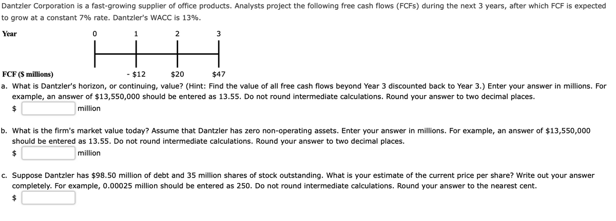 Dantzler Corporation is a fast-growing supplier of office products. Analysts project the following free cash flows (FCFS) during the next 3 years, after which FCF is expected
to grow at a constant 7% rate. Dantzler's WACC is 13%.
Year
1
2
3
FCF ($ millions)
- $12
$20
$47
a. What is Dantzler's horizon, or continuing, value? (Hint: Find the value of all free cash flows beyond Year 3 discounted back to Year 3.) Enter your answer in millions. For
example, an answer of $13,550,000 should be entered as 13.55. Do not round intermediate calculations. Round your answer to two decimal places.
$
million
b. What is the firm's market value today? Assume that Dantzler has zero non-operating assets. Enter your answer in millions. For example, an answer of $13,550,000
should be entered as 13.55. Do not round intermediate calculations. Round your answer to two decimal places.
$
million
c. Suppose Dantzler has $98.50 million of debt and 35 million shares of stock outstanding. What is your estimate of the current price per share? Write out your answer
completely. For example, 0.00025 million should be entered as 250. Do not round intermediate calculations. Round your answer to the nearest cent.
$
