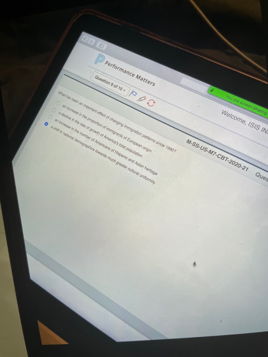 You are screen sharing
Welcome, ISIS IN
Performance Matters
Question 9 of 10 P
M-SS-US-M7-CBT-2020-21
Ques
What has been an important effect of changing immigration patterns since 1990?
O an increase in the proportion of immigrants of European origin
a decline in the rate of growth of America's total population
an increase in the number of Americans of Hispanic and Asian heritage
a shift in national demographics towards much greater cultural uniformity
